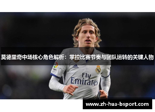 莫德里奇中场核心角色解析：掌控比赛节奏与团队运转的关键人物