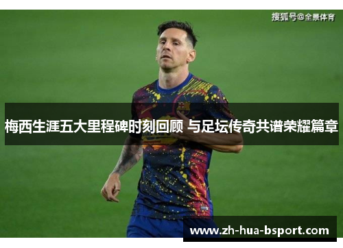 梅西生涯五大里程碑时刻回顾 与足坛传奇共谱荣耀篇章