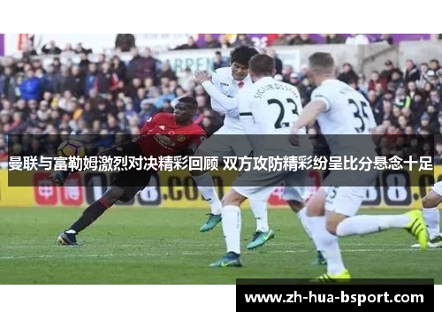 曼联与富勒姆激烈对决精彩回顾 双方攻防精彩纷呈比分悬念十足