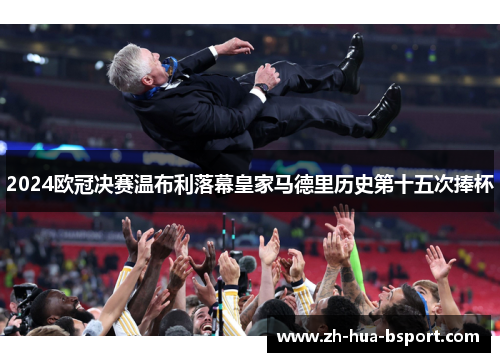 2024欧冠决赛温布利落幕皇家马德里历史第十五次捧杯 2024欧冠决赛温布利落幕皇家马德里历史第十五次捧杯