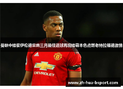 曼联中锋霍伊伦德荣膺三月最佳进球再现锋霸本色点燃老特拉福德激情