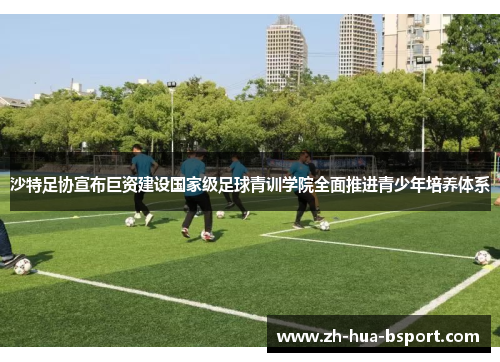 沙特足协宣布巨资建设国家级足球青训学院全面推进青少年培养体系 沙特足协宣布巨资建设国家级足球青训学院全面推进青少年培养体系