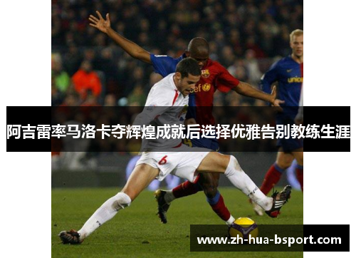 阿吉雷率马洛卡夺辉煌成就后选择优雅告别教练生涯 阿吉雷率马洛卡夺辉煌成就后选择优雅告别教练生涯