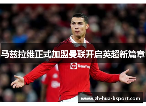 马兹拉维正式加盟曼联开启英超新篇章 马兹拉维正式加盟曼联开启英超新篇章